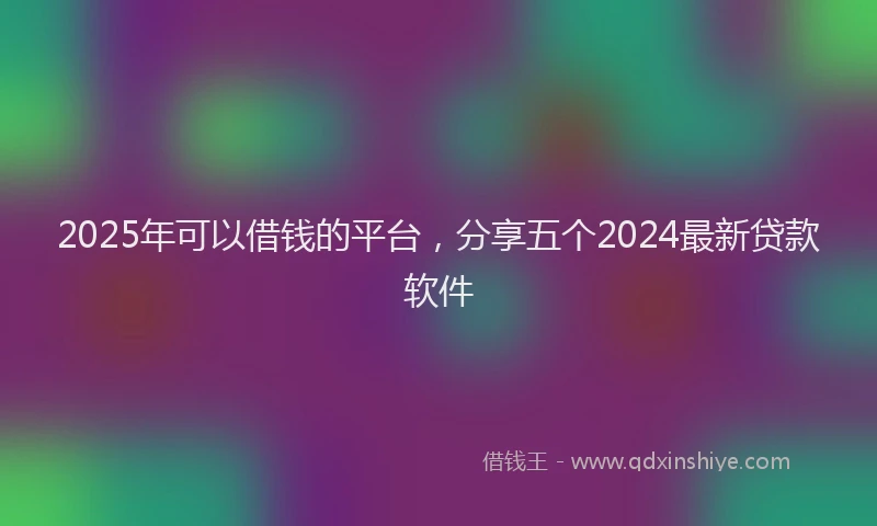 2025年可以借钱的平台，分享五个2024最新贷款软件