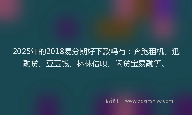 2025年的2018易分期好下款吗有：奔跑租机、迅融贷、豆豆钱、林林借呗、闪贷宝易融等。