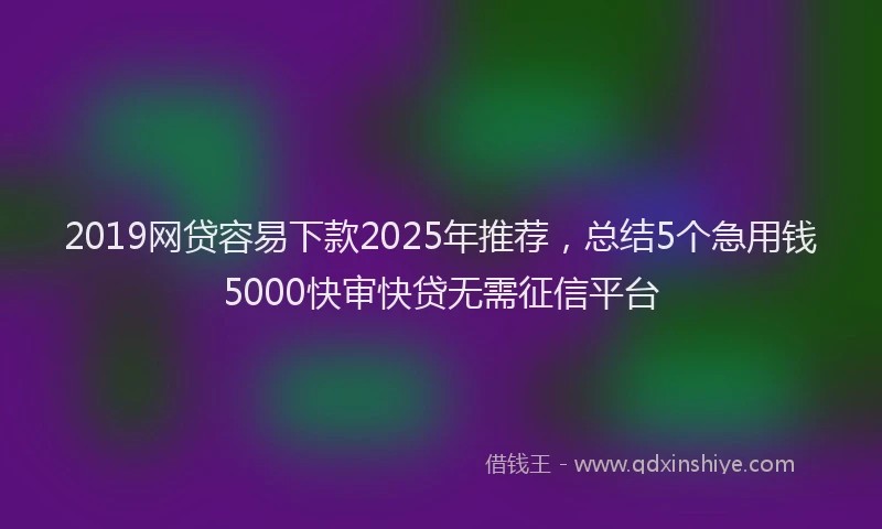 2019网贷容易下款2025年推荐，总结5个急用钱5000快审快贷无需征信平台