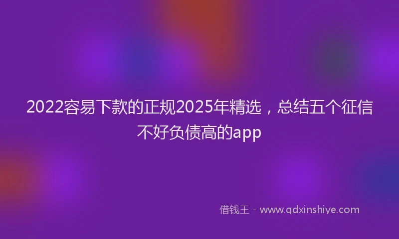 2022容易下款的正规2025年精选，总结五个征信不好负债高的app