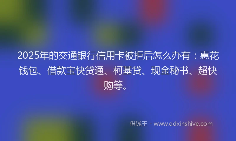 2025年的交通银行信用卡被拒后怎么办有：惠花钱包、借款宝快贷通、柯基贷、现金秘书、超快购等。