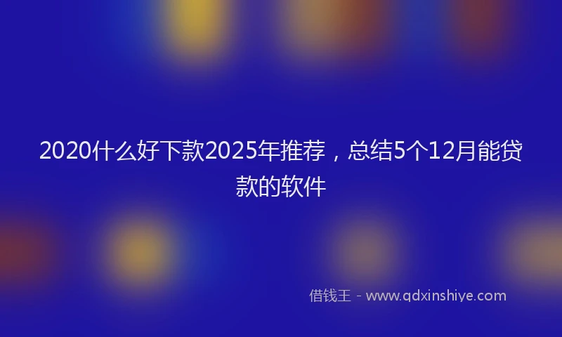 2020什么好下款2025年推荐，总结5个12月能贷款的软件