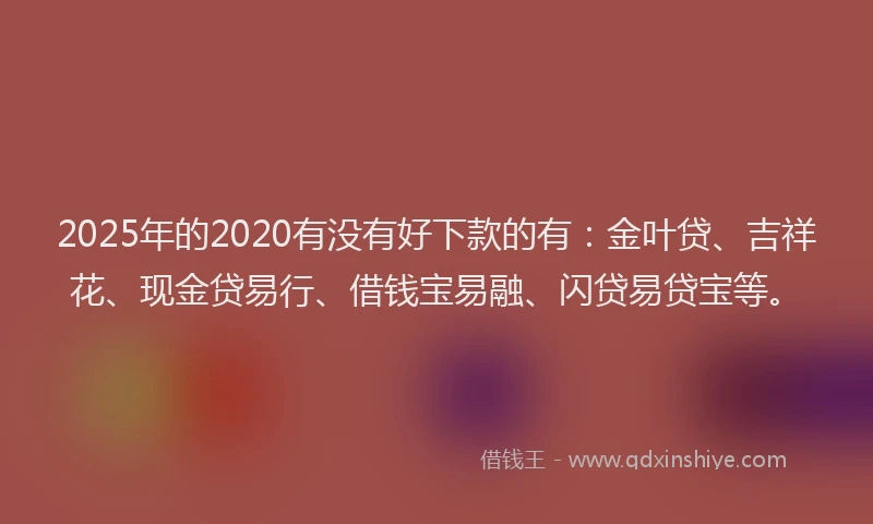 2025年的2020有没有好下款的有：金叶贷、吉祥花、现金贷易行、借钱宝易融、闪贷易贷宝等。