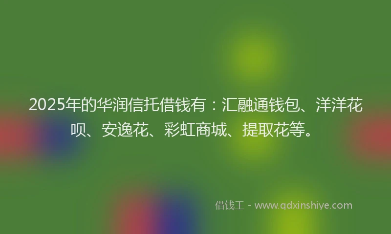 2025年的华润信托借钱有：汇融通钱包、洋洋花呗、安逸花、彩虹商城、提取花等。