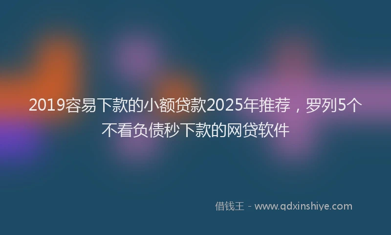 2019容易下款的小额贷款2025年推荐，罗列5个不看负债秒下款的网贷软件