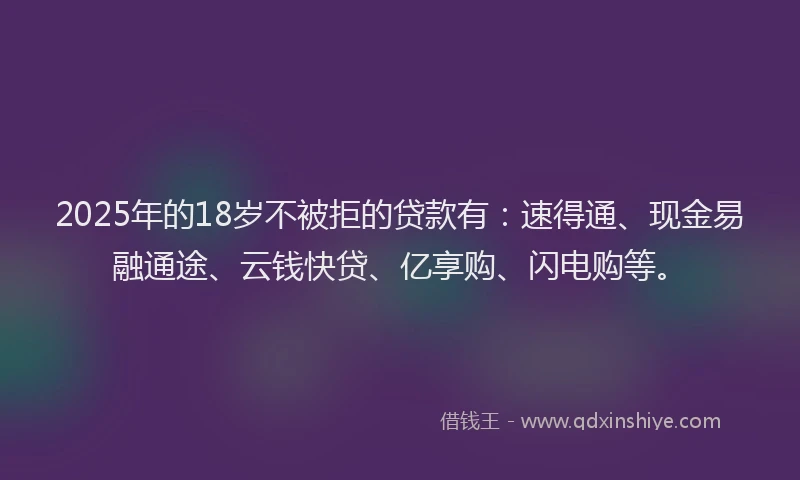 2025年的18岁不被拒的贷款有：速得通、现金易融通途、云钱快贷、亿享购、闪电购等。