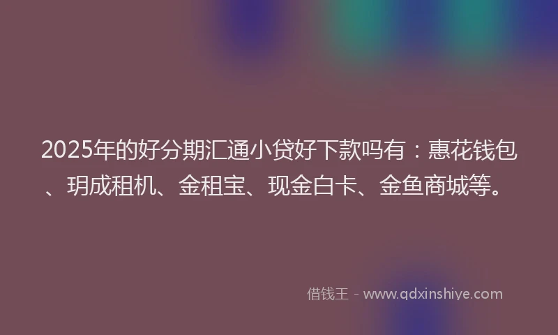 2025年的好分期汇通小贷好下款吗有：惠花钱包、玥成租机、金租宝、现金白卡、金鱼商城等。