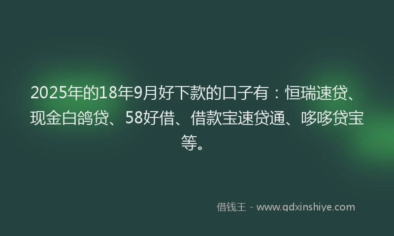 2025年的18年9月好下款的口子有：恒瑞速贷、现金白鸽贷、58好借、借款宝速贷通、哆哆贷宝等。