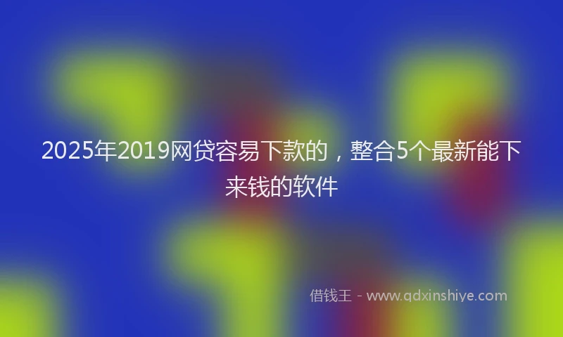 2025年2019网贷容易下款的，整合5个最新能下来钱的软件
