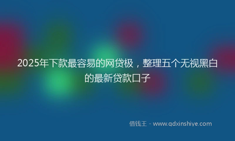 2025年下款最容易的网贷极，整理五个无视黑白的最新贷款口子