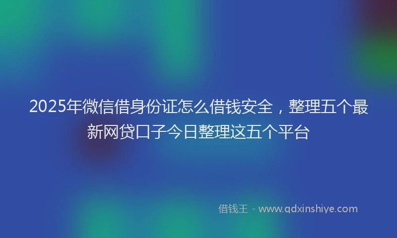 2025年微信借身份证怎么借钱安全，整理五个最新网贷口子今日整理这五个平台