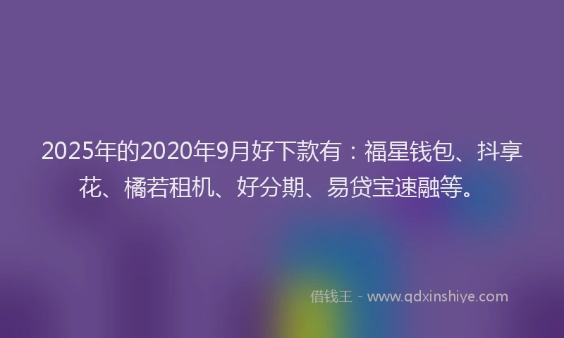 2025年的2020年9月好下款有：福星钱包、抖享花、橘若租机、好分期、易贷宝速融等。