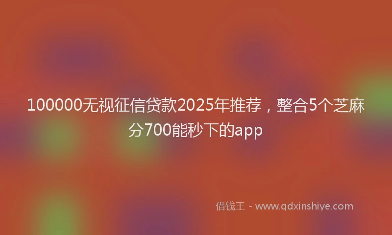 100000无视征信贷款2025年推荐，整合5个芝麻分700能秒下的app
