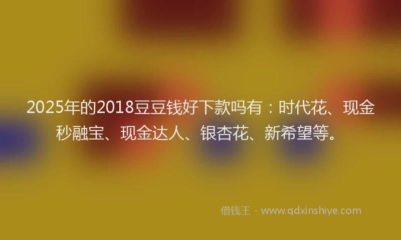 2025年的2018豆豆钱好下款吗有：时代花、现金秒融宝、现金达人、银杏花、新希望等。