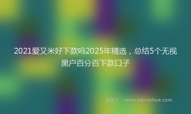 2021爱又米好下款吗2025年精选，总结5个无视黑户百分百下款口子