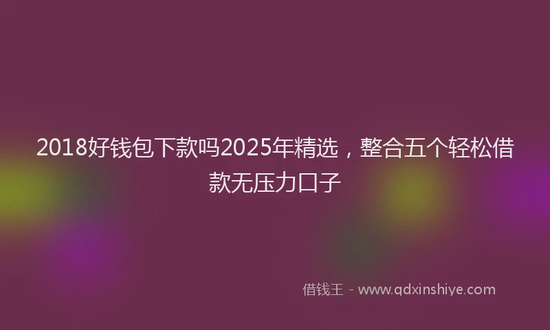 2018好钱包下款吗2025年精选，整合五个轻松借款无压力口子
