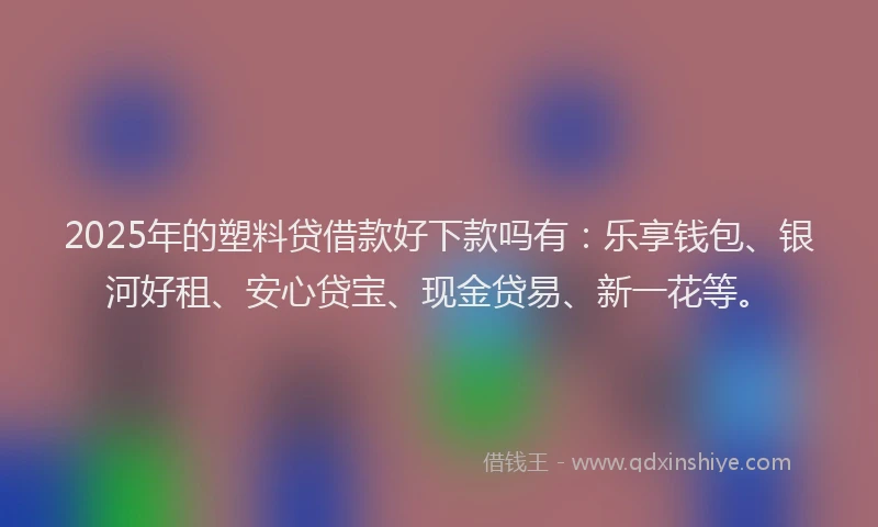 2025年的塑料贷借款好下款吗有：乐享钱包、银河好租、安心贷宝、现金贷易、新一花等。
