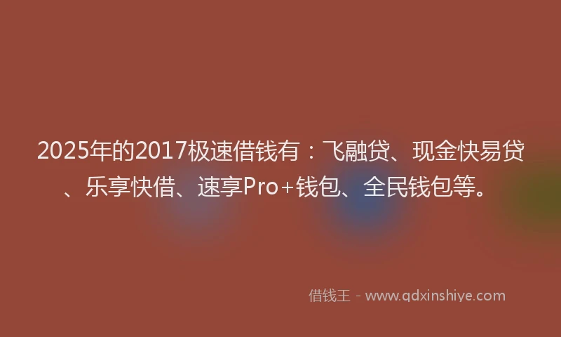 2025年的2017极速借钱有：飞融贷、现金快易贷、乐享快借、速享Pro+钱包、全民钱包等。
