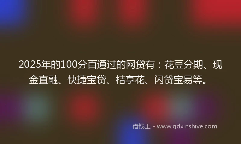 2025年的100分百通过的网贷有：花豆分期、现金直融、快捷宝贷、桔享花、闪贷宝易等。