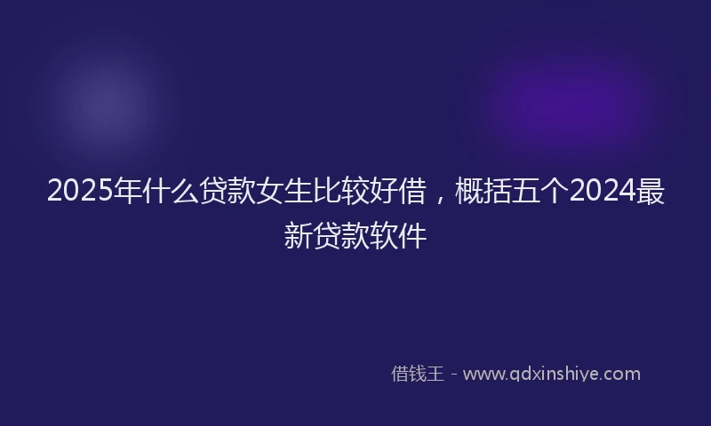 2025年什么贷款女生比较好借，概括五个2024最新贷款软件