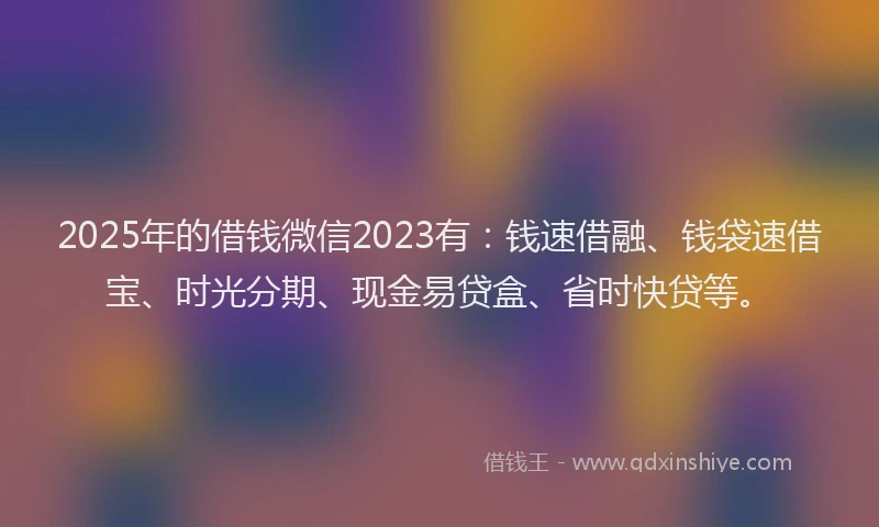 2025年的借钱微信2023有：钱速借融、钱袋速借宝、时光分期、现金易贷盒、省时快贷等。