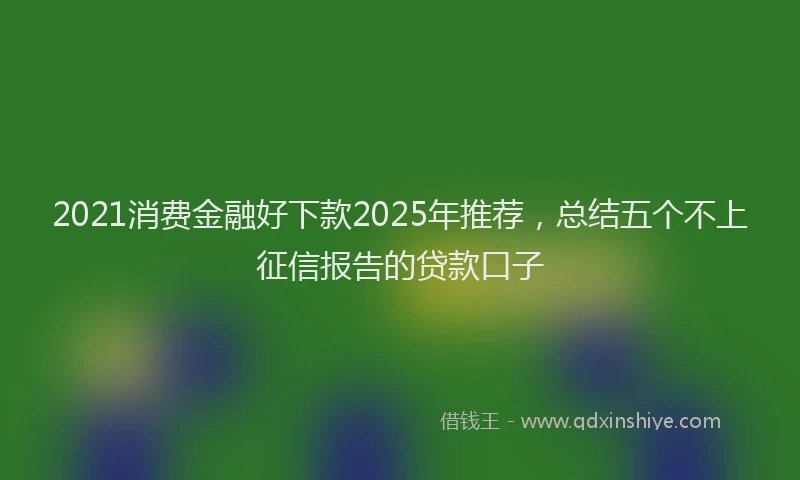 2021消费金融好下款2025年推荐，总结五个不上征信报告的贷款口子