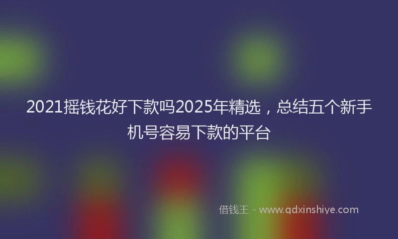 2021摇钱花好下款吗2025年精选，总结五个新手机号容易下款的平台