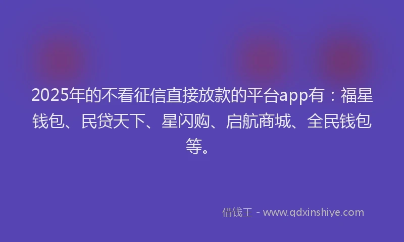 2025年的不看征信直接放款的平台app有：福星钱包、民贷天下、星闪购、启航商城、全民钱包等。