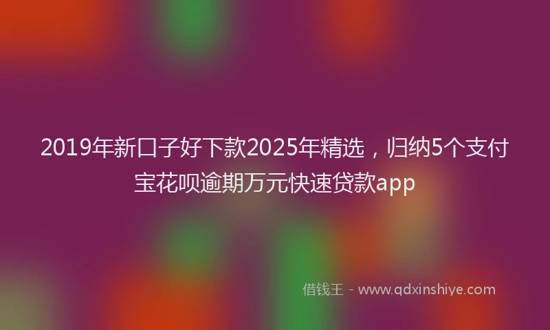 2019年新口子好下款2025年精选，归纳5个支付宝花呗逾期万元快速贷款app
