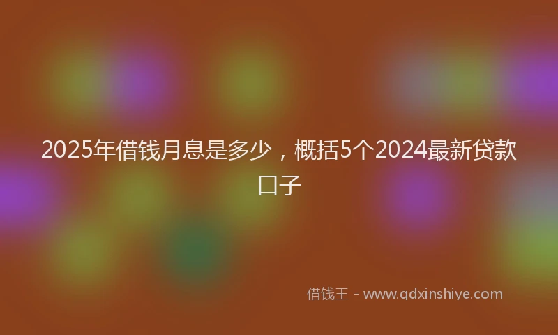 2025年借钱月息是多少，概括5个2024最新贷款口子