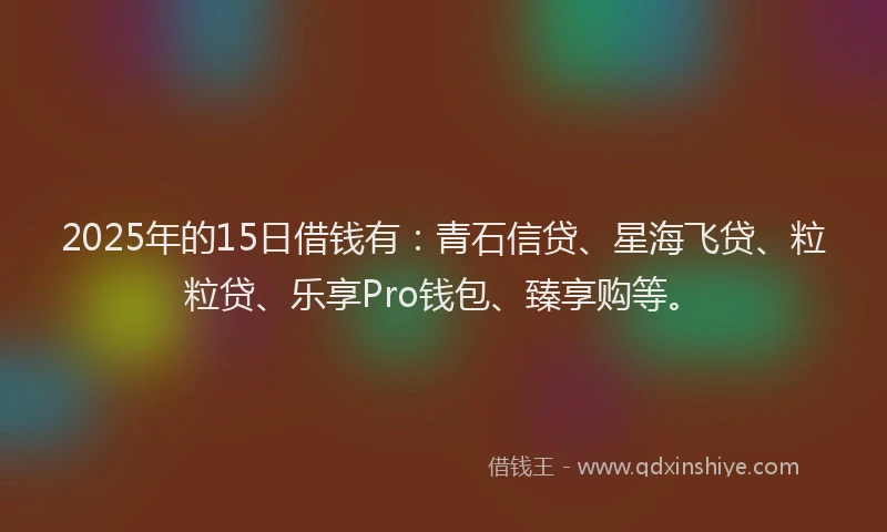 2025年的15日借钱有：青石信贷、星海飞贷、粒粒贷、乐享Pro钱包、臻享购等。