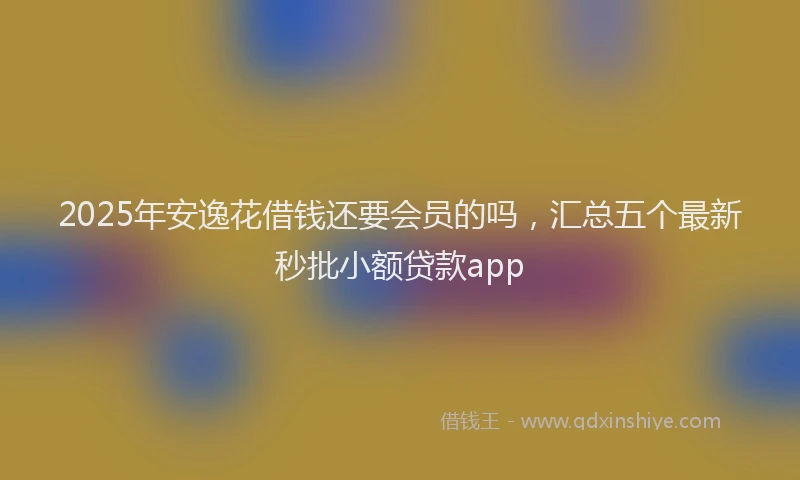 2025年安逸花借钱还要会员的吗，汇总五个最新秒批小额贷款app