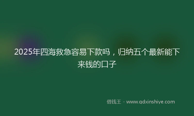 2025年四海救急容易下款吗，归纳五个最新能下来钱的口子
