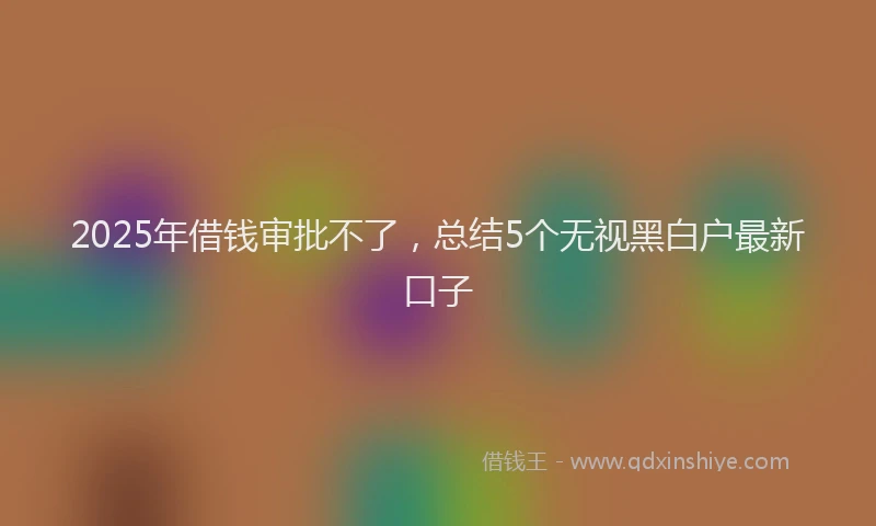 2025年借钱审批不了，总结5个无视黑白户最新口子