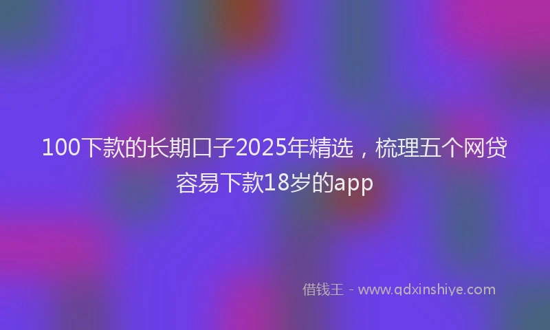 100下款的长期口子2025年精选，梳理五个网贷容易下款18岁的app
