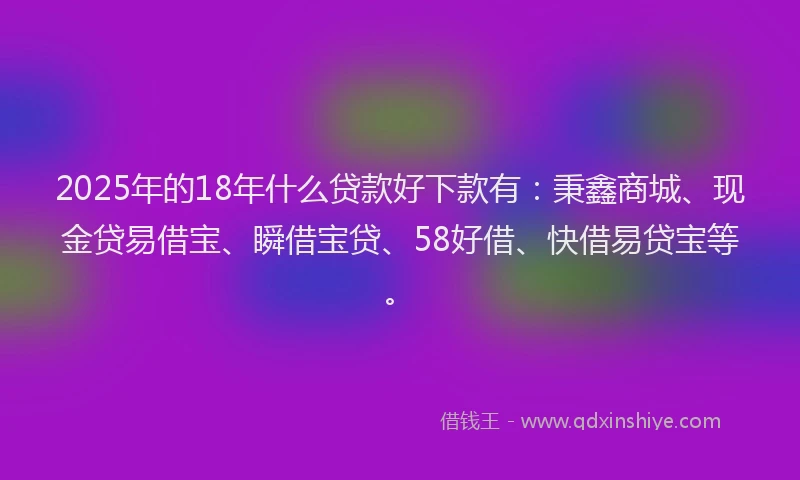 2025年的18年什么贷款好下款有：秉鑫商城、现金贷易借宝、瞬借宝贷、58好借、快借易贷宝等。