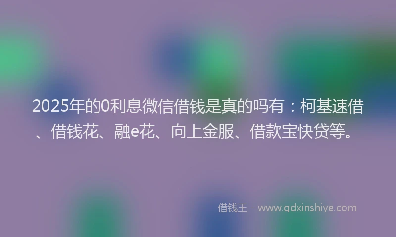 2025年的0利息微信借钱是真的吗有：柯基速借、借钱花、融e花、向上金服、借款宝快贷等。