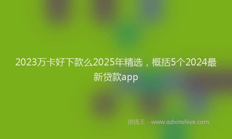 2023万卡好下款么2025年精选，概括5个2024最新贷款app