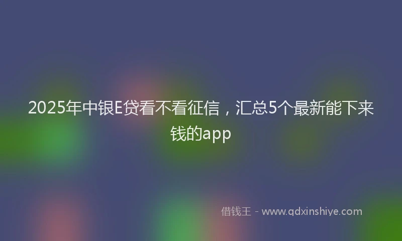 2025年中银E贷看不看征信，汇总5个最新能下来钱的app