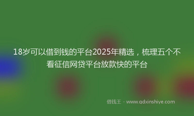 18岁可以借到钱的平台2025年精选，梳理五个不看征信网贷平台放款快的平台
