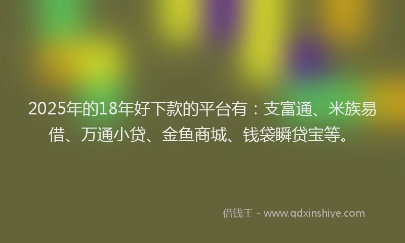 2025年的18年好下款的平台有：支富通、米族易借、万通小贷、金鱼商城、钱袋瞬贷宝等。