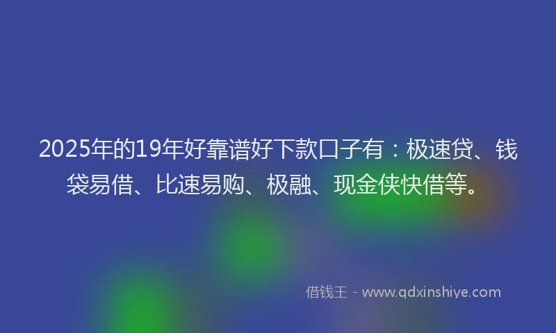 2025年的19年好靠谱好下款口子有：极速贷、钱袋易借、比速易购、极融、现金侠快借等。