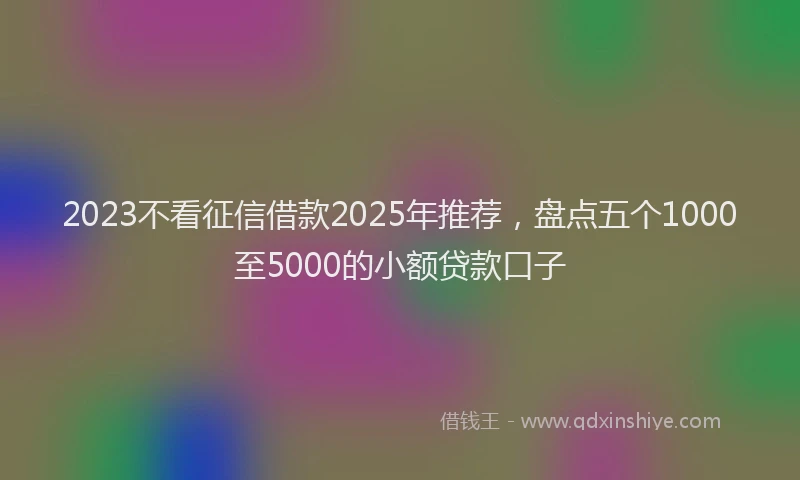 2023不看征信借款2025年推荐，盘点五个1000至5000的小额贷款口子