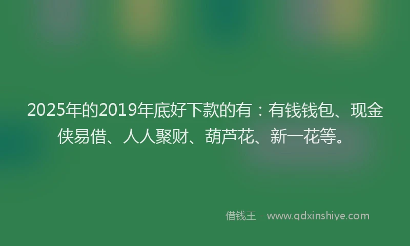2025年的2019年底好下款的有：有钱钱包、现金侠易借、人人聚财、葫芦花、新一花等。