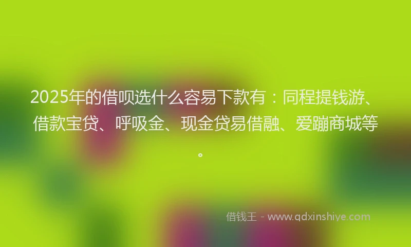 2025年的借呗选什么容易下款有：同程提钱游、借款宝贷、呼吸金、现金贷易借融、爱蹦商城等。