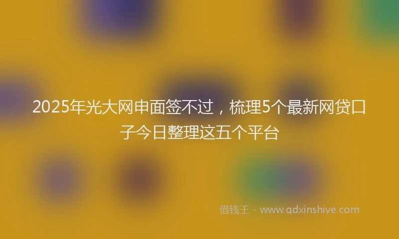 2025年光大网申面签不过，梳理5个最新网贷口子今日整理这五个平台