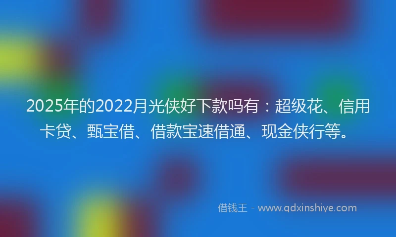 2025年的2022月光侠好下款吗有：超级花、信用卡贷、甄宝借、借款宝速借通、现金侠行等。
