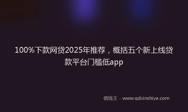 100%下款网贷2025年推荐，概括五个新上线贷款平台门槛低app