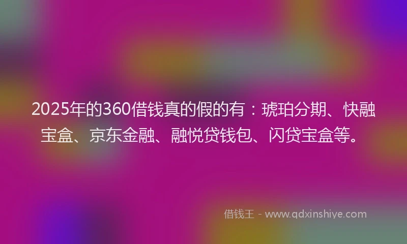 2025年的360借钱真的假的有：琥珀分期、快融宝盒、京东金融、融悦贷钱包、闪贷宝盒等。