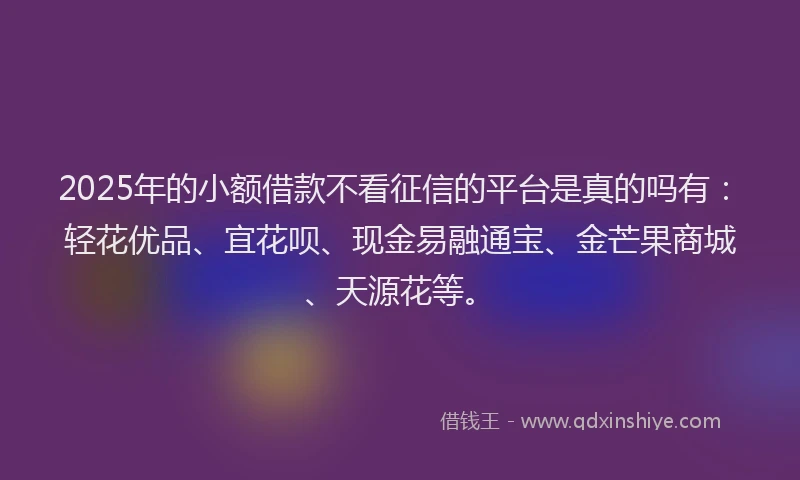 2025年的小额借款不看征信的平台是真的吗有：轻花优品、宜花呗、现金易融通宝、金芒果商城、天源花等。